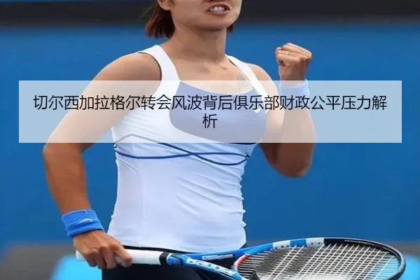 切尔西加拉格尔转会风波背后俱乐部财政公平压力解析