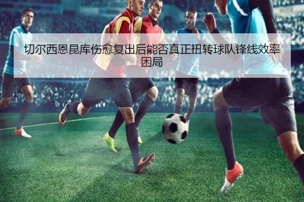 切尔西恩昆库伤愈复出后能否真正扭转球队锋线效率困局