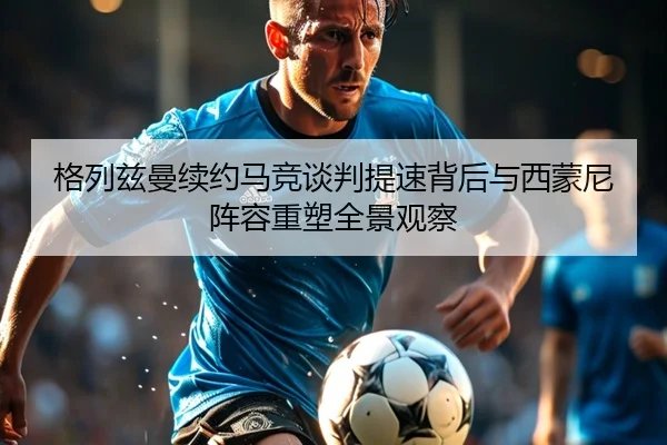 格列兹曼续约马竞谈判提速背后与西蒙尼阵容重塑全景观察
