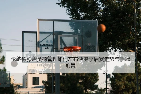 伦纳德膝盖负荷管理如何左右快船季后赛走势与争冠前景
