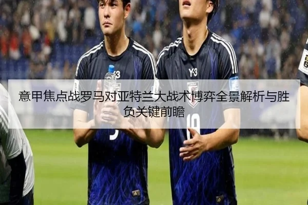 意甲焦点战罗马对亚特兰大战术博弈全景解析与胜负关键前瞻 - kaiyun